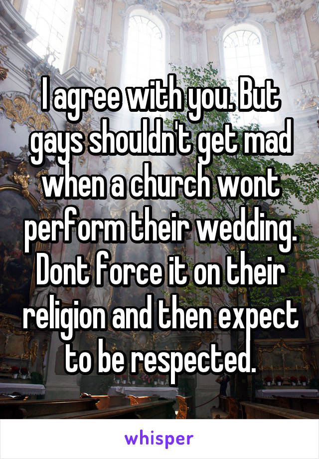 I agree with you. But gays shouldn't get mad when a church wont perform their wedding. Dont force it on their religion and then expect to be respected.