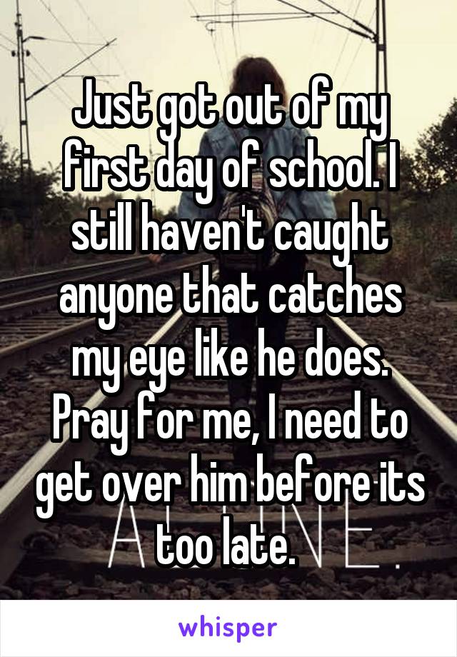 Just got out of my first day of school. I still haven't caught anyone that catches my eye like he does. Pray for me, I need to get over him before its too late. 