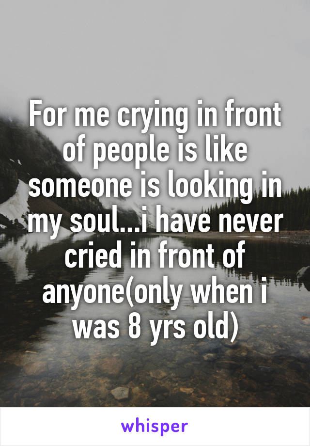 For me crying in front of people is like someone is looking in my soul...i have never cried in front of anyone(only when i was 8 yrs old)