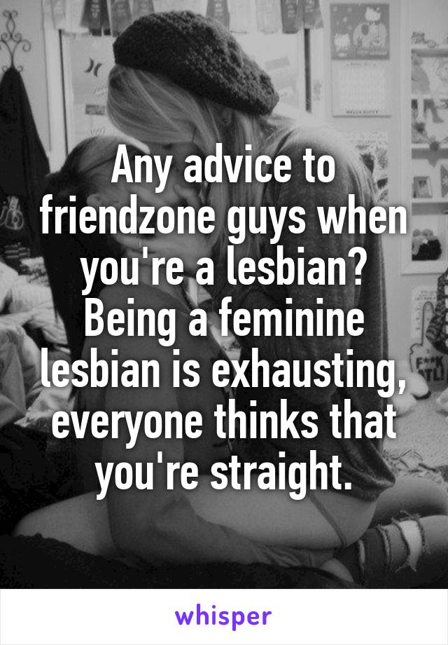 Any advice to friendzone guys when you're a lesbian? Being a feminine lesbian is exhausting, everyone thinks that you're straight.