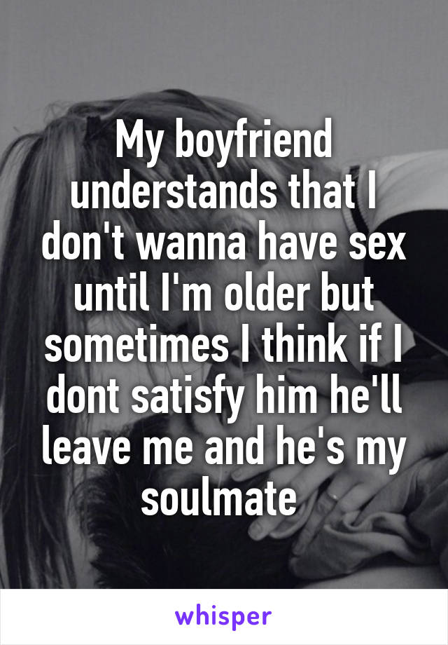 My boyfriend understands that I don't wanna have sex until I'm older but sometimes I think if I dont satisfy him he'll leave me and he's my soulmate 