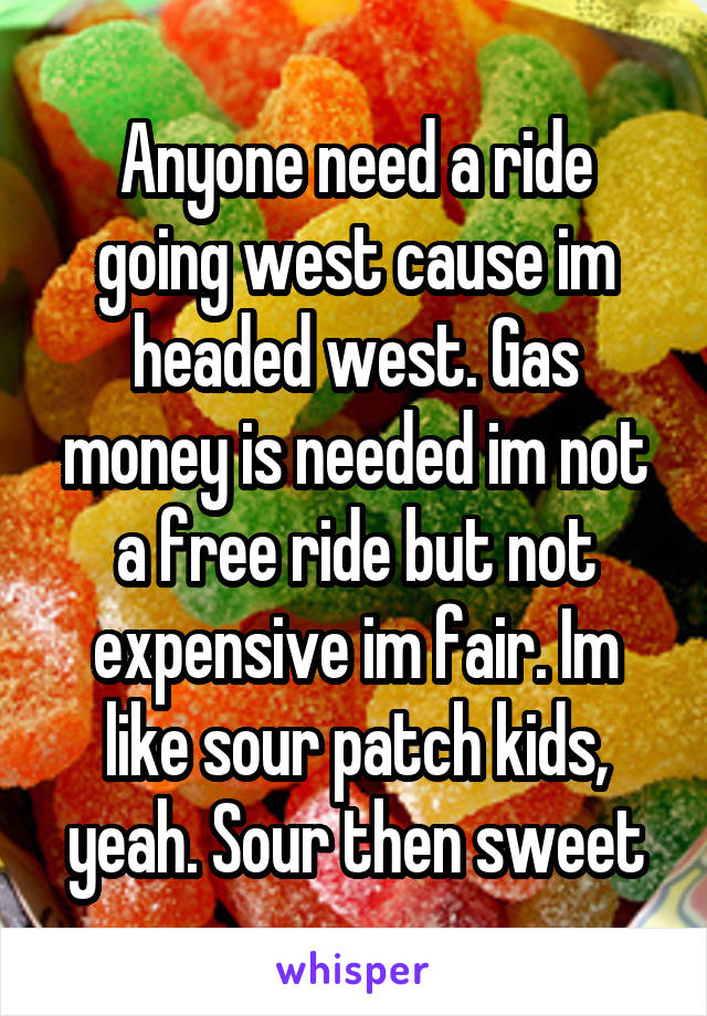 Anyone need a ride going west cause im headed west. Gas money is needed im not a free ride but not expensive im fair. Im like sour patch kids, yeah. Sour then sweet