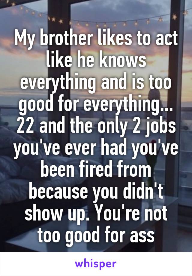 My brother likes to act like he knows everything and is too good for everything... 22 and the only 2 jobs you've ever had you've been fired from because you didn't show up. You're not too good for ass