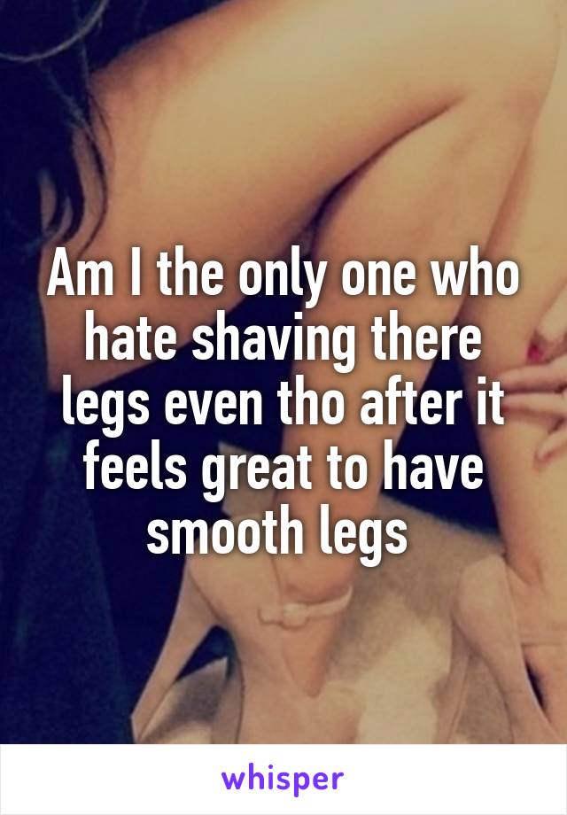 Am I the only one who hate shaving there legs even tho after it feels great to have smooth legs 