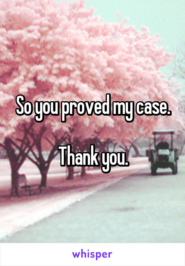 So you proved my case.

Thank you.