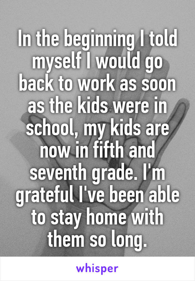 In the beginning I told myself I would go back to work as soon as the kids were in school, my kids are now in fifth and seventh grade. I'm grateful I've been able to stay home with them so long.