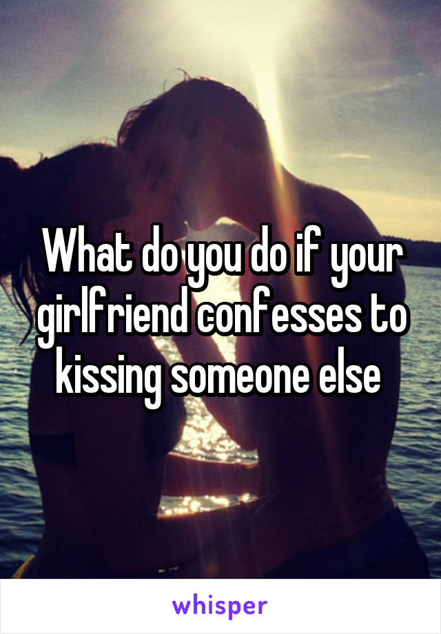 What do you do if your girlfriend confesses to kissing someone else 