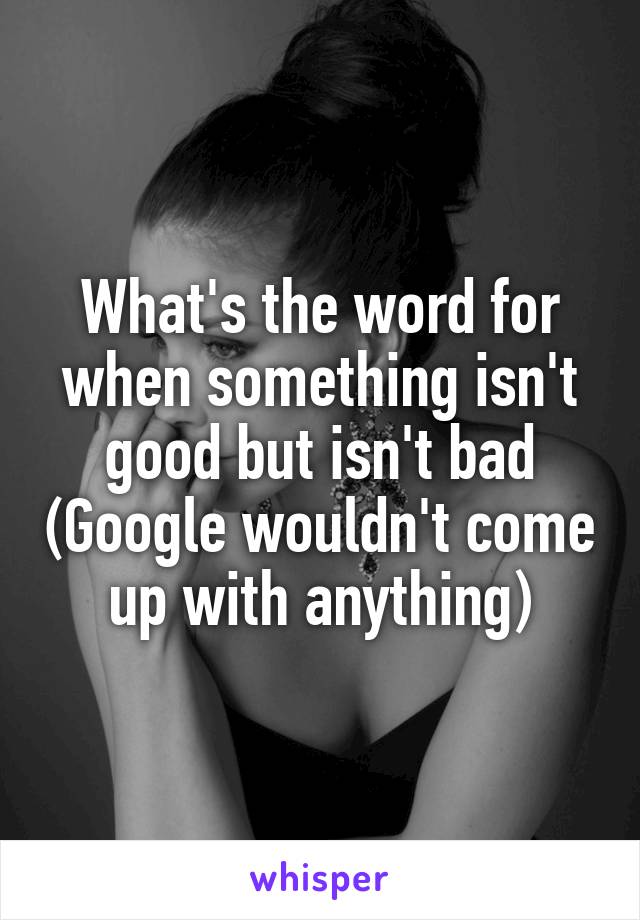 What's the word for when something isn't good but isn't bad (Google wouldn't come up with anything)