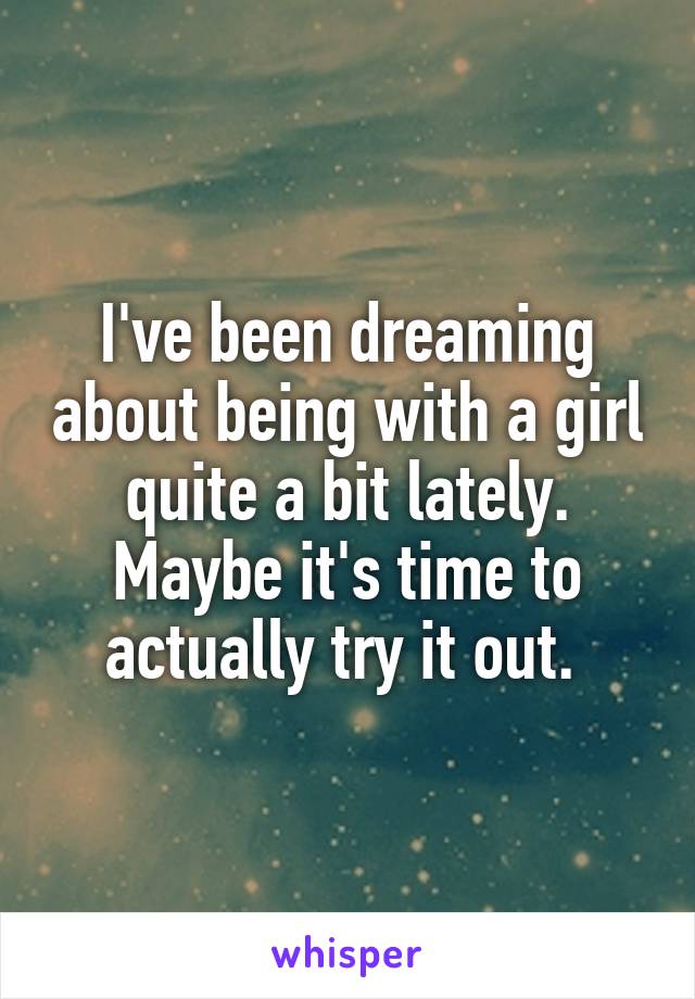 I've been dreaming about being with a girl quite a bit lately. Maybe it's time to actually try it out. 