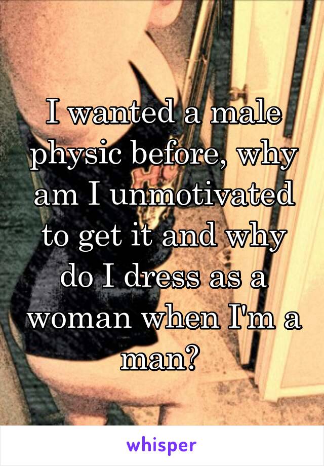 I wanted a male physic before, why am I unmotivated to get it and why do I dress as a woman when I'm a man? 