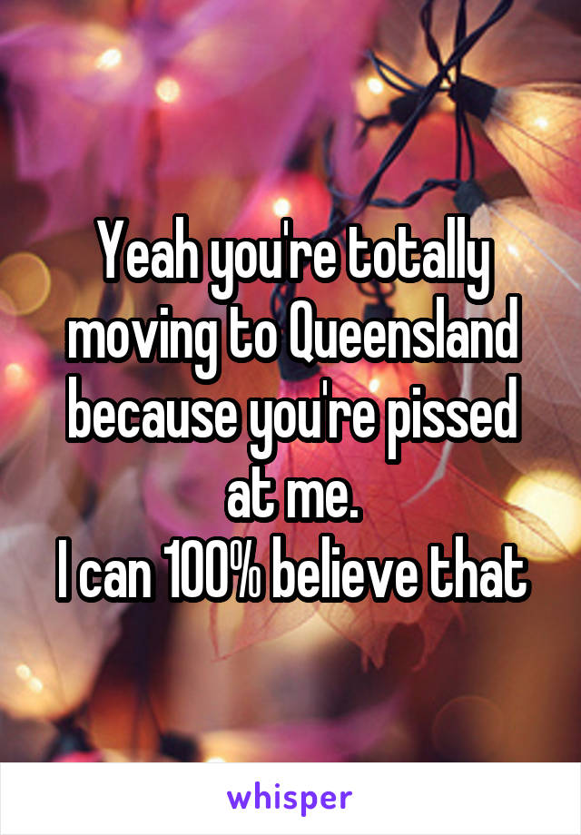 Yeah you're totally moving to Queensland because you're pissed at me.
I can 100% believe that