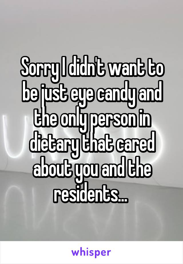 Sorry I didn't want to be just eye candy and the only person in dietary that cared about you and the residents... 