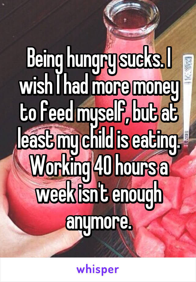 Being hungry sucks. I wish I had more money to feed myself, but at least my child is eating. Working 40 hours a week isn't enough anymore.