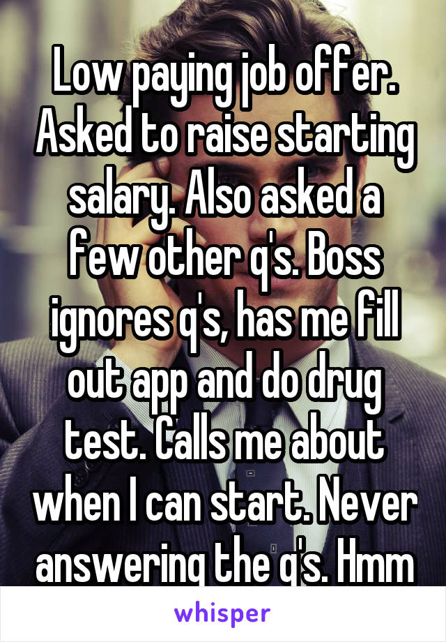 Low paying job offer. Asked to raise starting salary. Also asked a few other q's. Boss ignores q's, has me fill out app and do drug test. Calls me about when I can start. Never answering the q's. Hmm