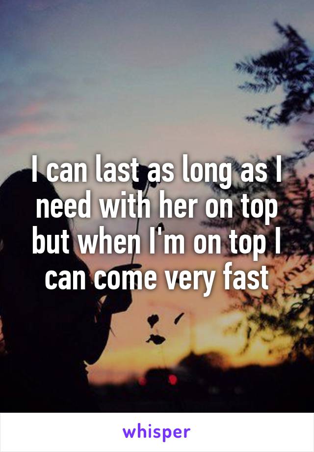 I can last as long as I need with her on top but when I'm on top I can come very fast