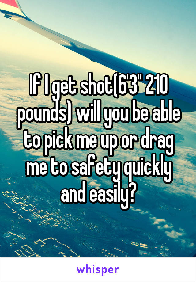 If I get shot(6'3" 210 pounds) will you be able to pick me up or drag me to safety quickly and easily?