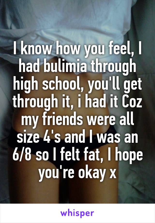 I know how you feel, I had bulimia through high school, you'll get through it, i had it Coz my friends were all size 4's and I was an 6/8 so I felt fat, I hope you're okay x