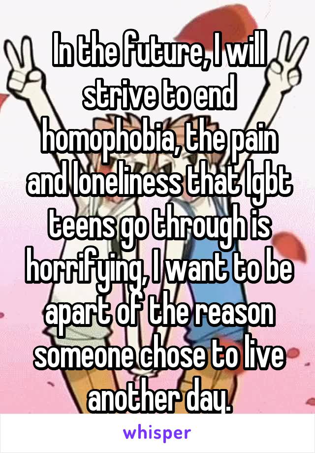 In the future, I will strive to end homophobia, the pain and loneliness that lgbt teens go through is horrifying, I want to be apart of the reason someone chose to live another day.