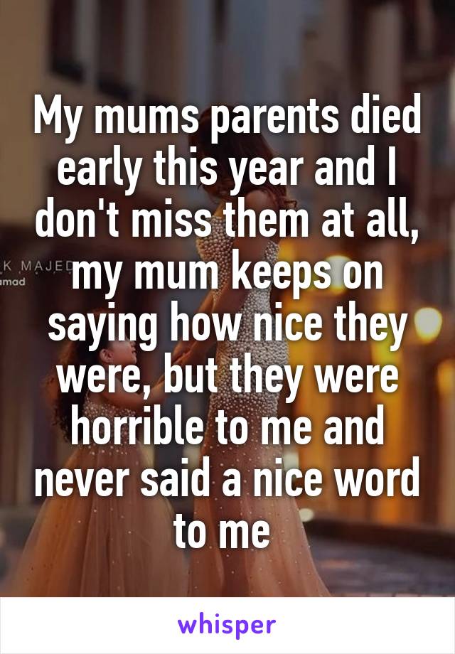 My mums parents died early this year and I don't miss them at all, my mum keeps on saying how nice they were, but they were horrible to me and never said a nice word to me 