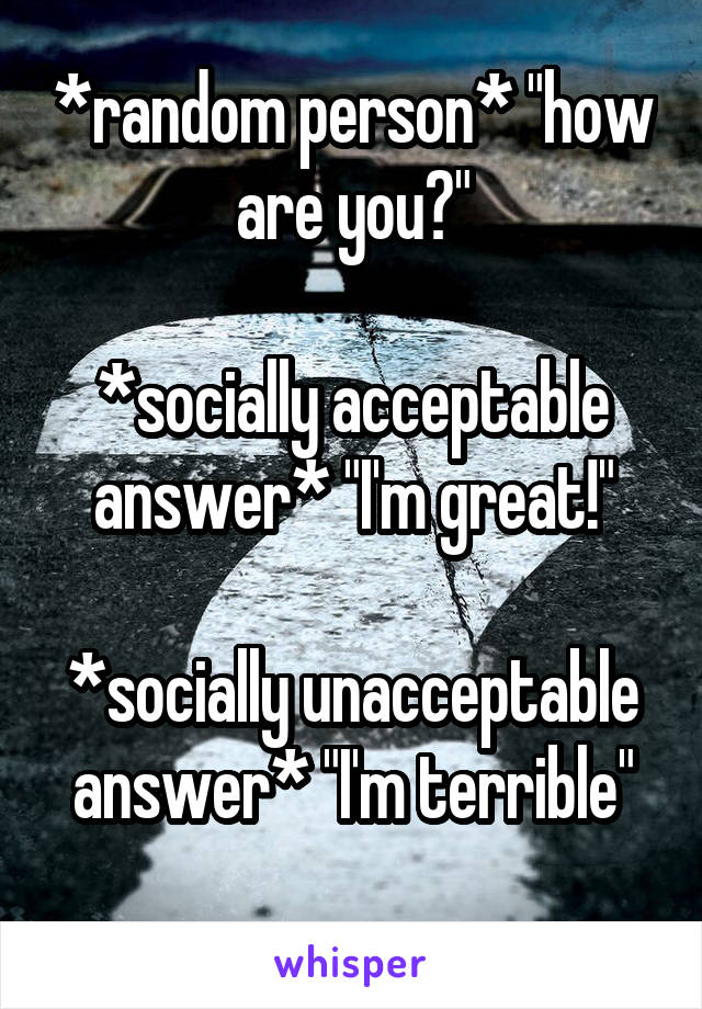 *random person* "how are you?"

*socially acceptable answer* "I'm great!"

*socially unacceptable answer* "I'm terrible"
