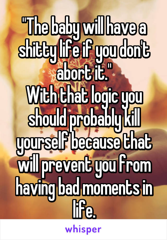 "The baby will have a shitty life if you don't abort it."
With that logic you should probably kill yourself because that will prevent you from having bad moments in life.