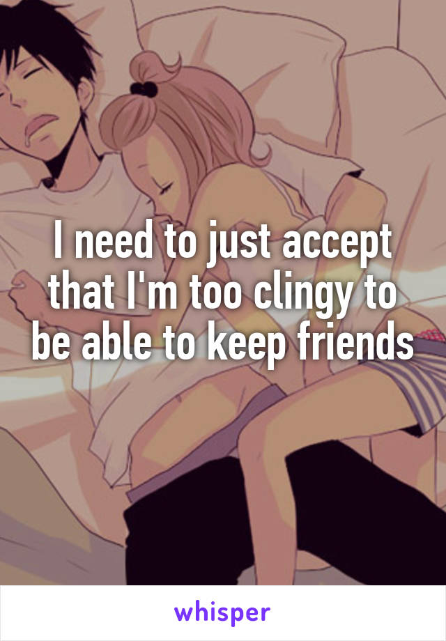 I need to just accept that I'm too clingy to be able to keep friends 