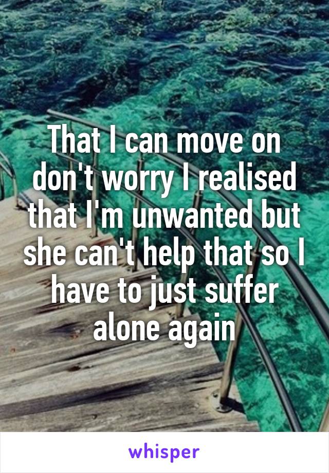 That I can move on don't worry I realised that I'm unwanted but she can't help that so I have to just suffer alone again