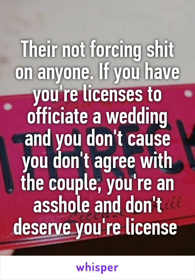 Their not forcing shit on anyone. If you have you're licenses to officiate a wedding and you don't cause you don't agree with the couple, you're an asshole and don't deserve you're license 