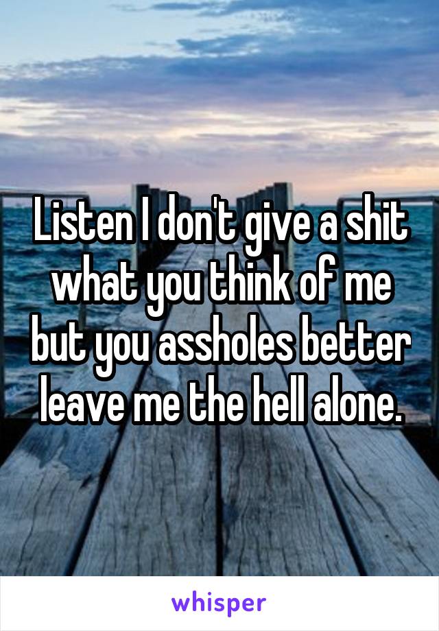 Listen I don't give a shit what you think of me but you assholes better leave me the hell alone.