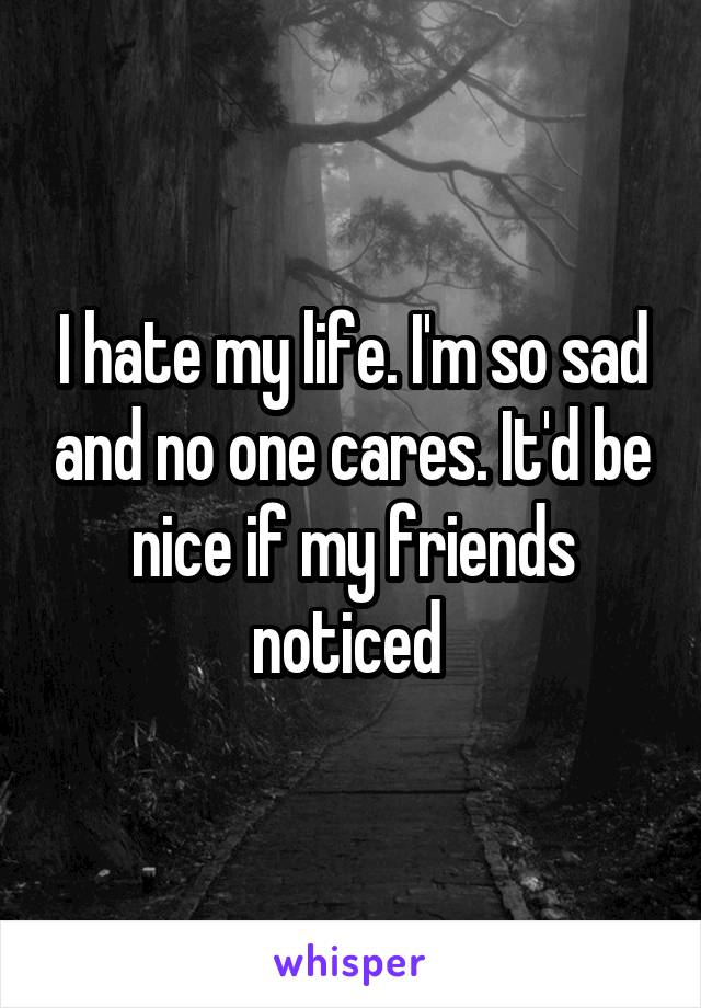 I hate my life. I'm so sad and no one cares. It'd be nice if my friends noticed 