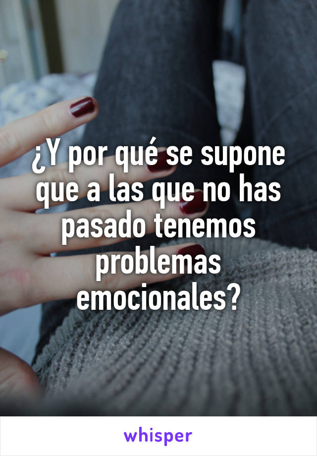 ¿Y por qué se supone que a las que no has pasado tenemos problemas emocionales?