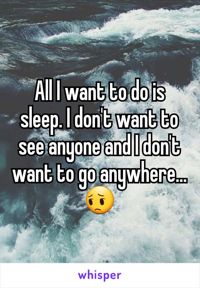 All I want to do is sleep. I don't want to see anyone and I don't want to go anywhere... 😔