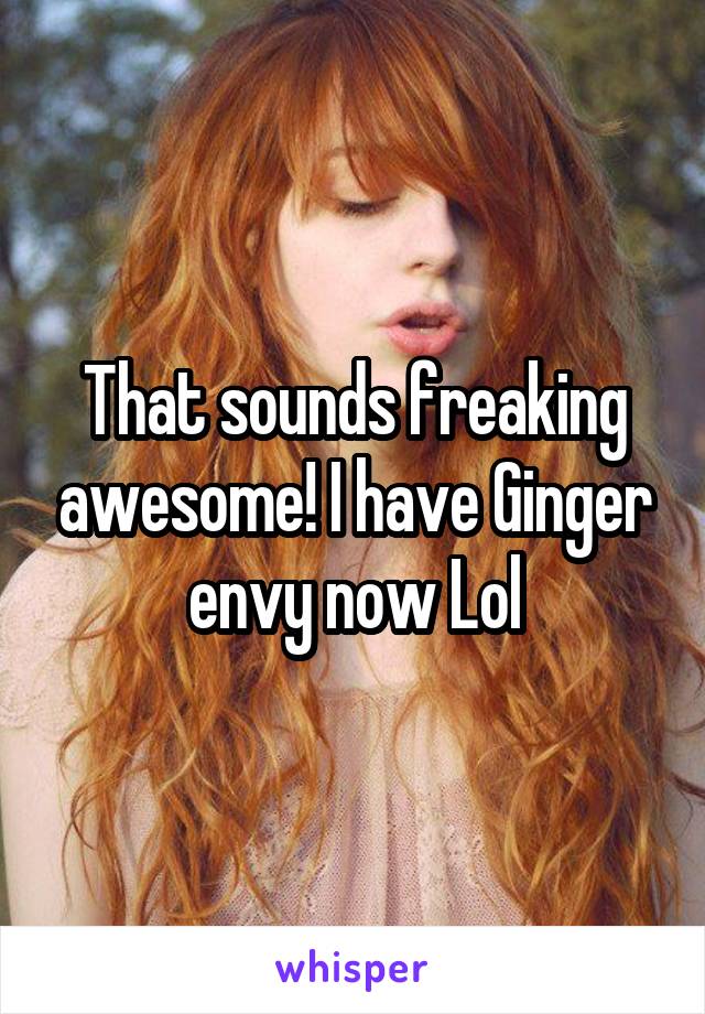 That sounds freaking awesome! I have Ginger envy now Lol