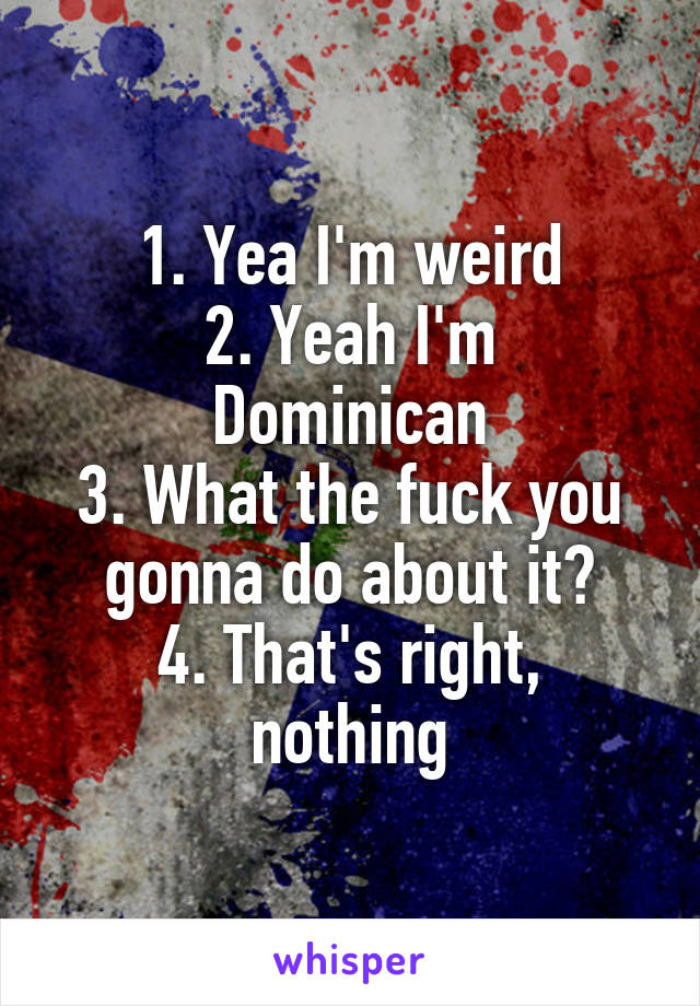 1. Yea I'm weird
2. Yeah I'm Dominican
3. What the fuck you gonna do about it?
4. That's right, nothing