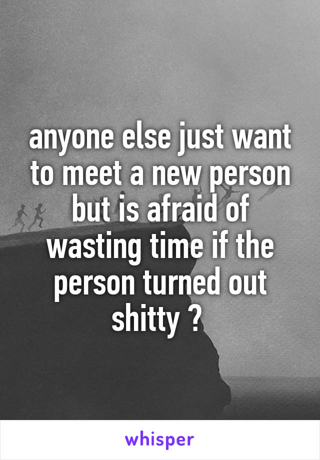 anyone else just want to meet a new person but is afraid of wasting time if the person turned out shitty ? 