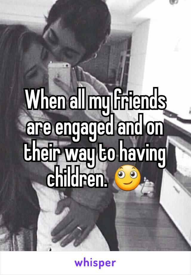 When all my friends are engaged and on their way to having children. 🙄