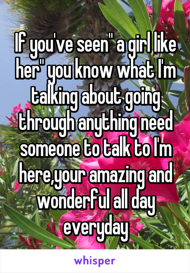 If you've seen" a girl like her" you know what I'm talking about going through anything need someone to talk to I'm here,your amazing and wonderful all day everyday