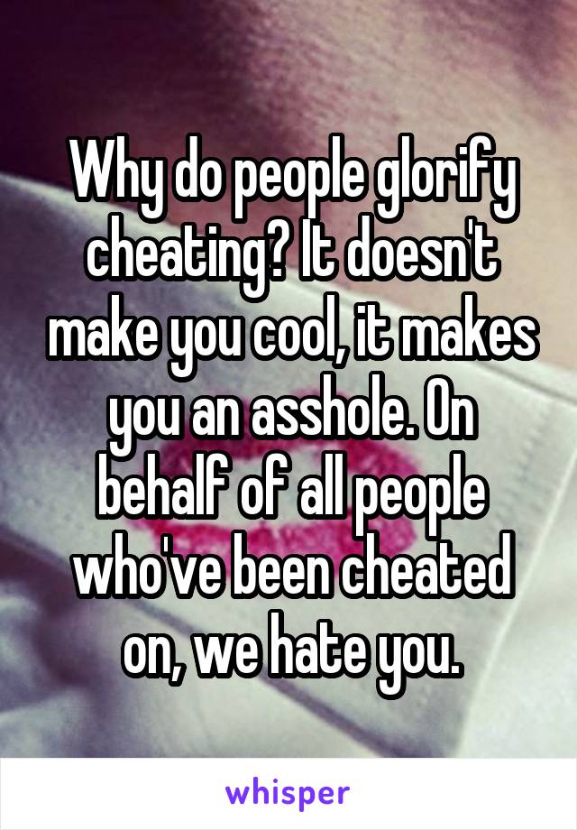 Why do people glorify cheating? It doesn't make you cool, it makes you an asshole. On behalf of all people who've been cheated on, we hate you.