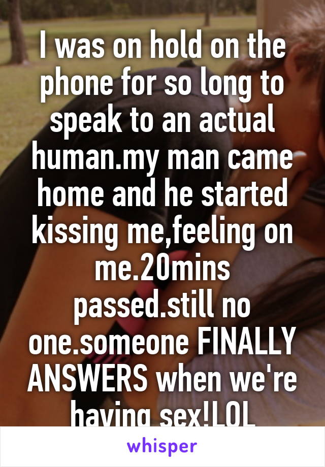 I was on hold on the phone for so long to speak to an actual human.my man came home and he started kissing me,feeling on me.20mins passed.still no one.someone FINALLY ANSWERS when we're having sex!LOL