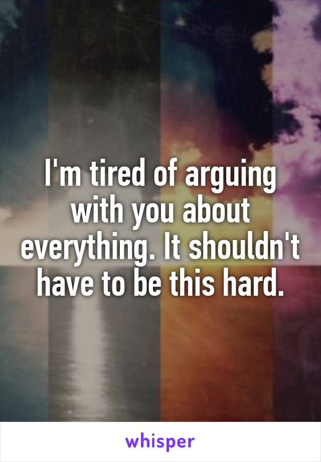 I'm tired of arguing with you about everything. It shouldn't have to be this hard.