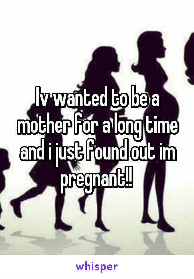 Iv wanted to be a mother for a long time and i just found out im pregnant!! 