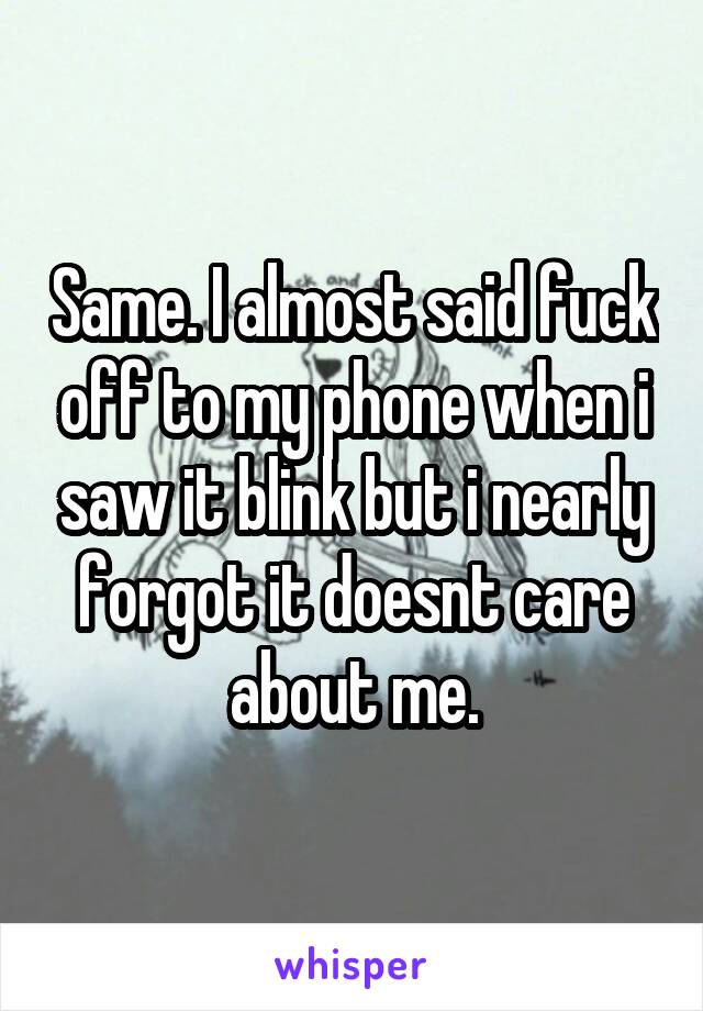 Same. I almost said fuck off to my phone when i saw it blink but i nearly forgot it doesnt care about me.