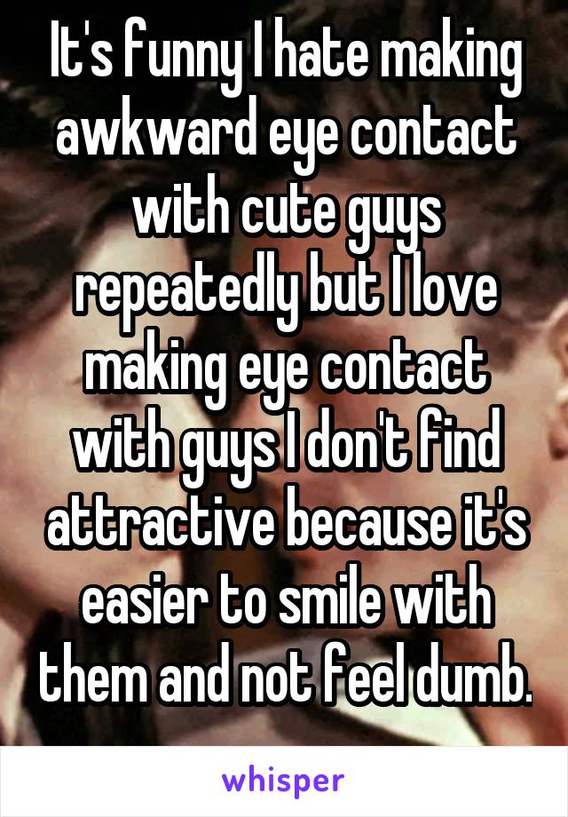 It's funny I hate making awkward eye contact with cute guys repeatedly but I love making eye contact with guys I don't find attractive because it's easier to smile with them and not feel dumb. 