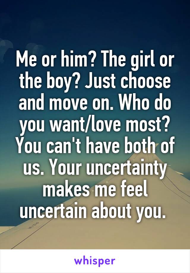 Me or him? The girl or the boy? Just choose and move on. Who do you want/love most? You can't have both of us. Your uncertainty makes me feel uncertain about you. 