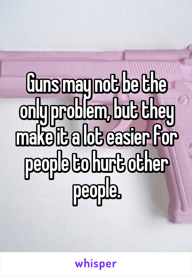 Guns may not be the only problem, but they make it a lot easier for people to hurt other people.