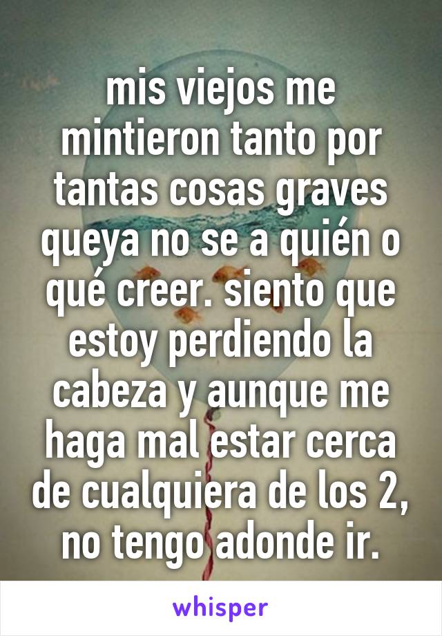 mis viejos me mintieron tanto por tantas cosas graves queya no se a quién o qué creer. siento que estoy perdiendo la cabeza y aunque me haga mal estar cerca de cualquiera de los 2, no tengo adonde ir.