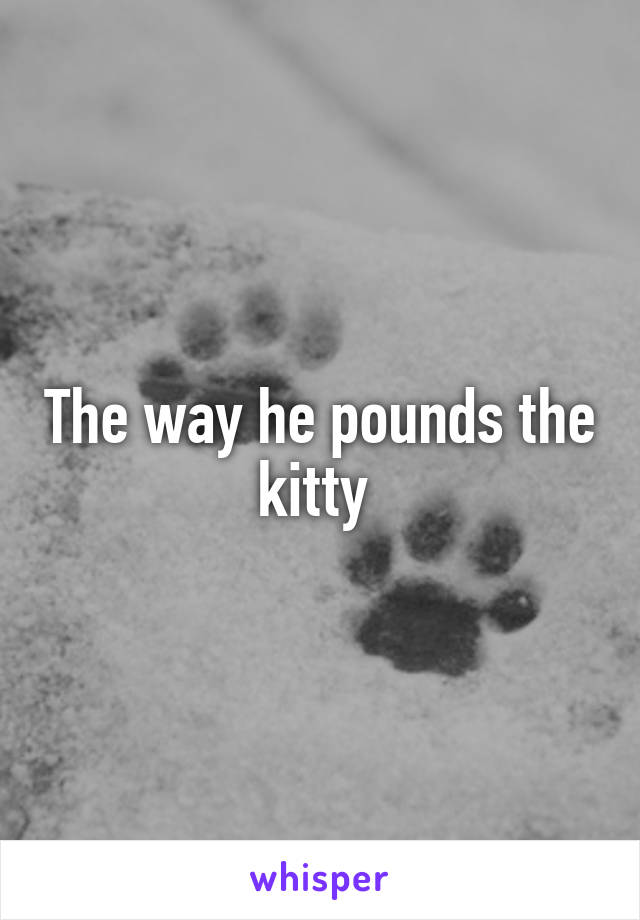 The way he pounds the kitty 