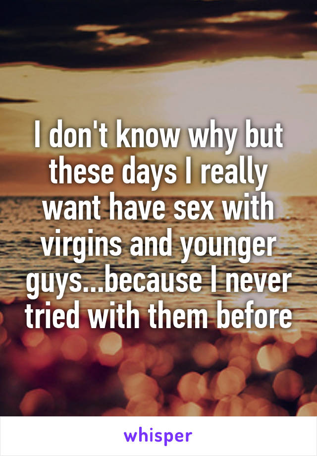 I don't know why but these days I really want have sex with virgins and younger guys...because I never tried with them before