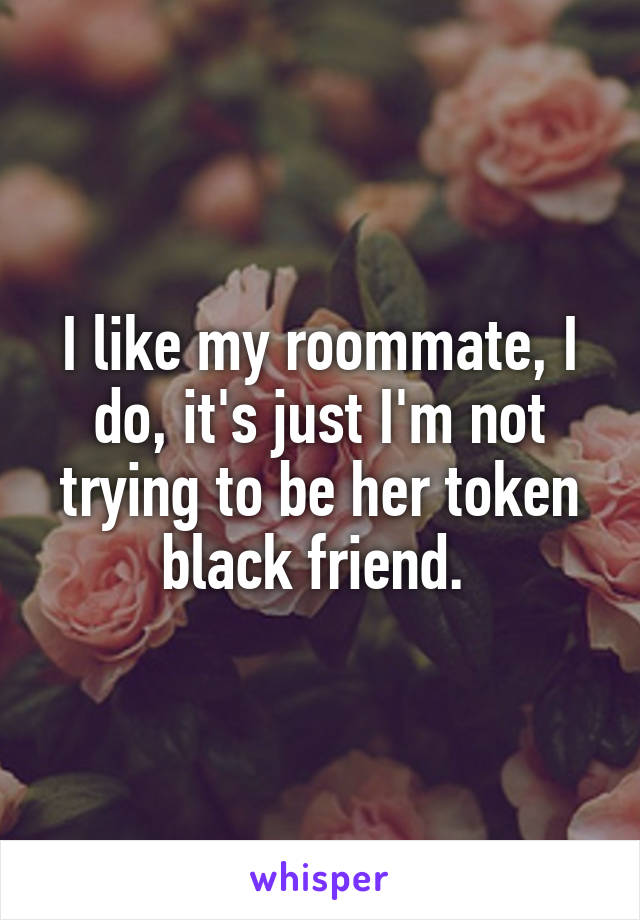 I like my roommate, I do, it's just I'm not trying to be her token black friend. 