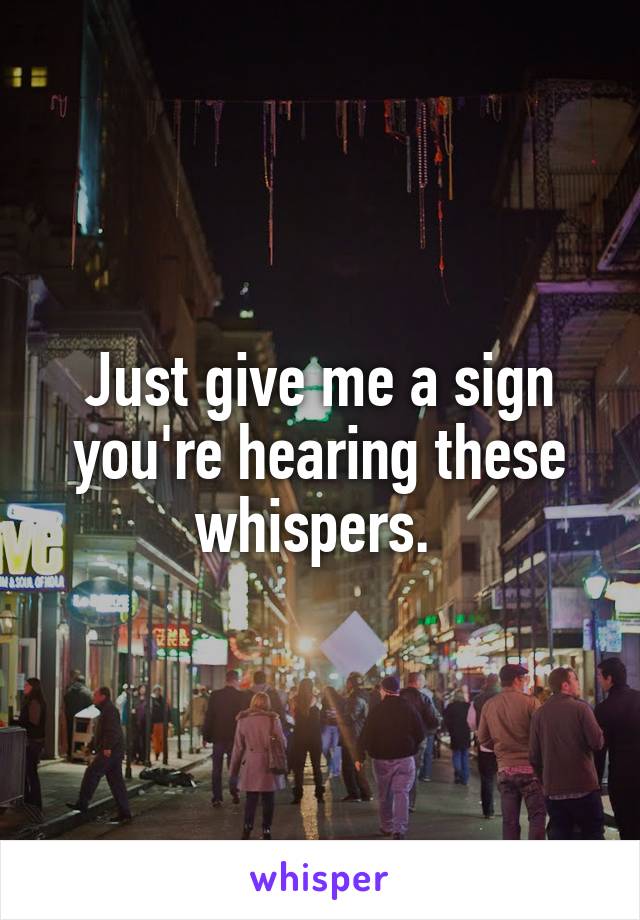 Just give me a sign you're hearing these whispers. 